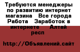 Требуются менеджеры по развитию интернет-магазина - Все города Работа » Заработок в интернете   . Алтай респ.